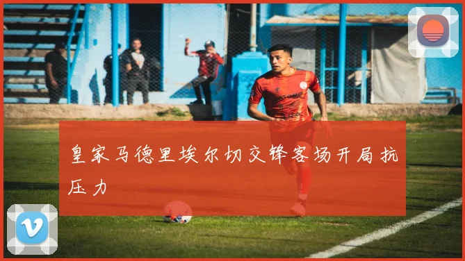 皇家马德里埃尔切交锋客场开局抗压力