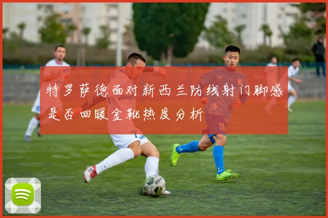 特罗萨德面对新西兰防线射门脚感是否回暖金靴热度分析