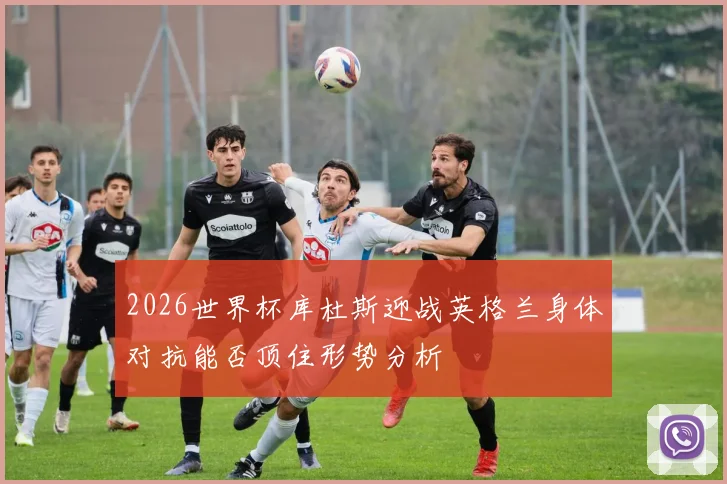 2026世界杯库杜斯迎战英格兰身体对抗能否顶住形势分析