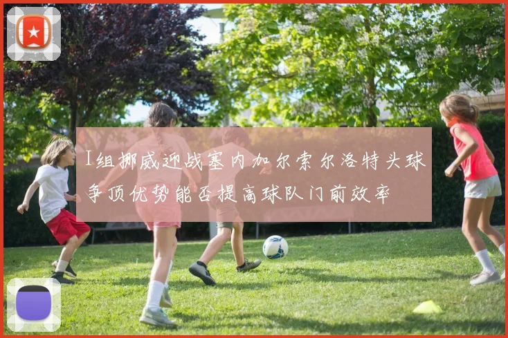 I组挪威迎战塞内加尔索尔洛特头球争顶优势能否提高球队门前效率