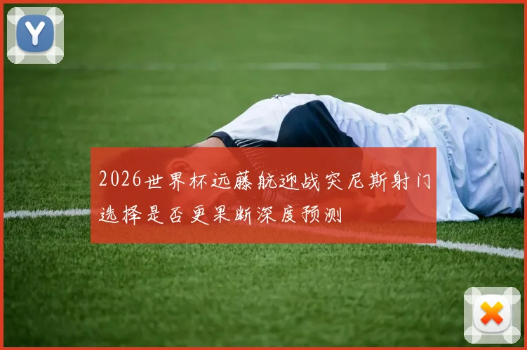2026世界杯远藤航迎战突尼斯射门选择是否更果断深度预测